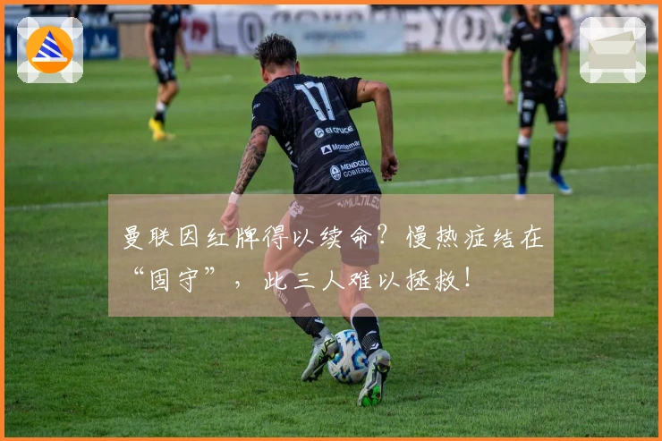 曼联因红牌得以续命？慢热症结在“固守”，此三人难以拯救！