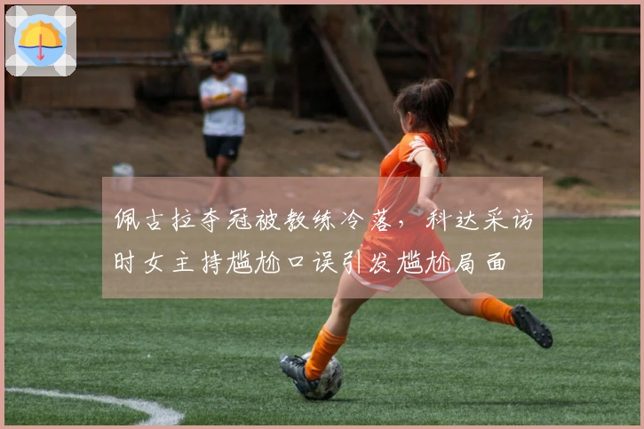 佩古拉夺冠被教练冷落，科达采访时女主持尴尬口误引发尴尬局面