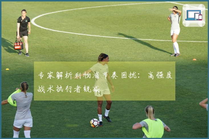 专家解析利物浦节奏困扰：高强度战术执行者锐减