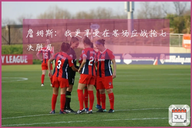 詹姆斯：我更享受在客场应战抢七决胜局