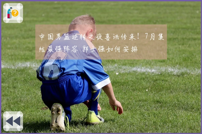 中国男篮逆转之夜喜讯传来！7月集结最强阵容 郭士强如何安排