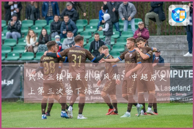 武汉三镇再度引领风潮：中超历史上第三次签下标王