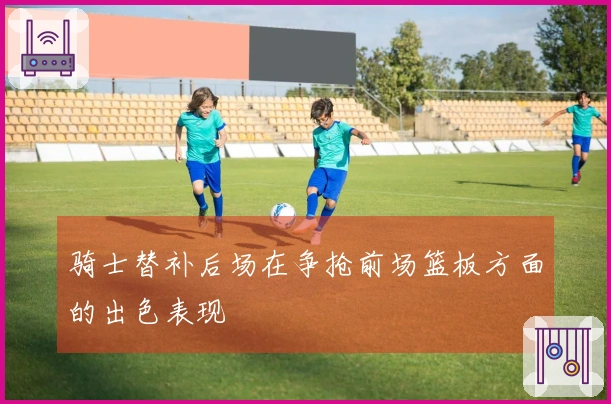 骑士替补后场在争抢前场篮板方面的出色表现