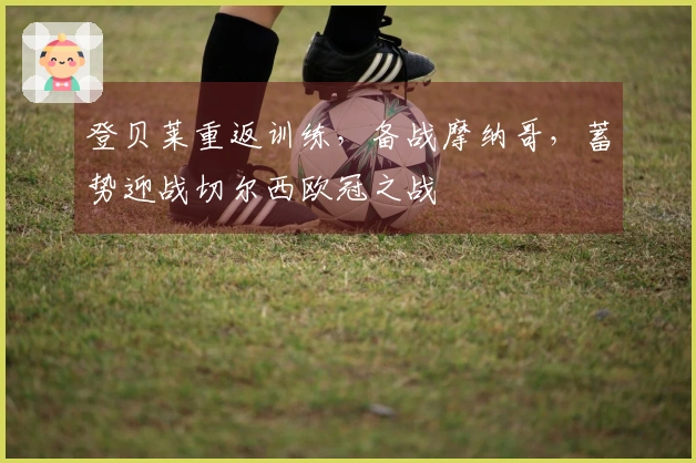 登贝莱重返训练，备战摩纳哥，蓄势迎战切尔西欧冠之战