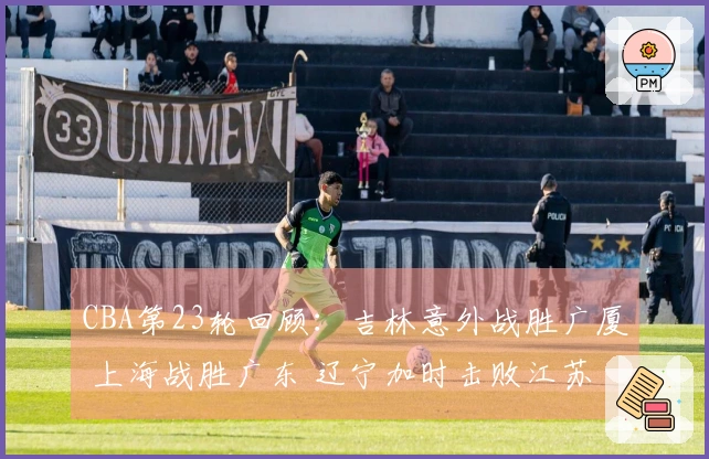 CBA第23轮回顾：吉林意外战胜广厦 上海战胜广东 辽宁加时击败江苏