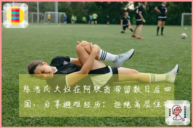 陈浩民夫妇在阿联酋滞留数日后回国，分享避难经历：拒绝高层住宿，幸运购得4张机票，起飞前告知家人银行卡密码。