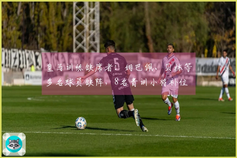 皇马训练缺席者：姆巴佩、贝林等多名球员缺阵，8名青训小将补位