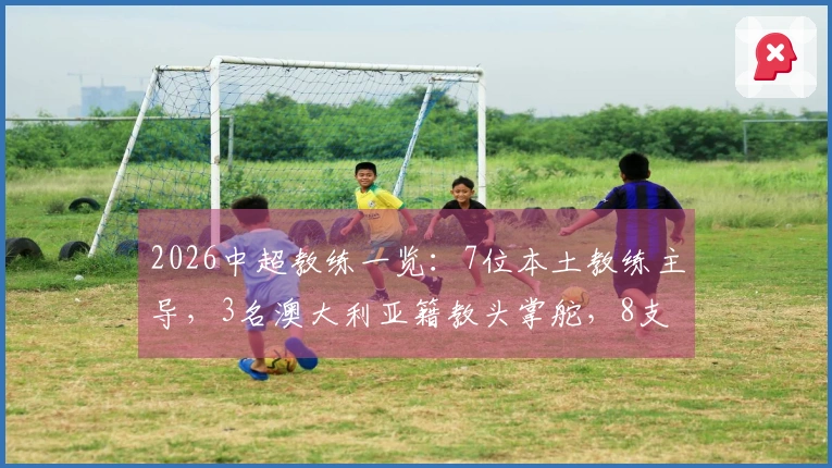 2026中超教练一览：7位本土教练主导，3名澳大利亚籍教头掌舵，8支球队换帅