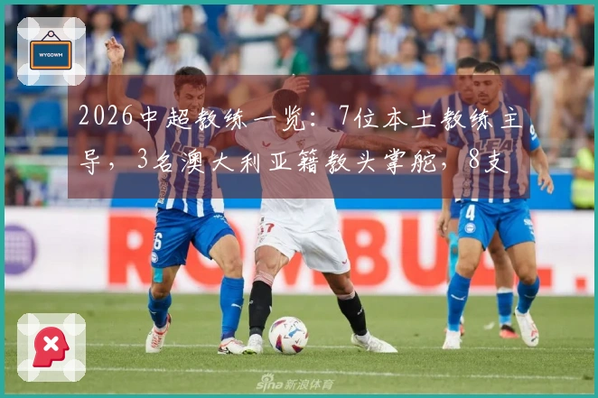 2026中超教练一览：7位本土教练主导，3名澳大利亚籍教头掌舵，8支球队换帅
