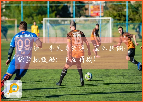 王心迪、李天马失误，国队获铜，徐梦桃鼓励：下届再战！