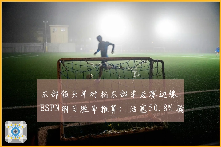 东部领头羊对抗东部季后赛边缘！ESPN明日胜率推算：活塞50.8% 骑士49.2%