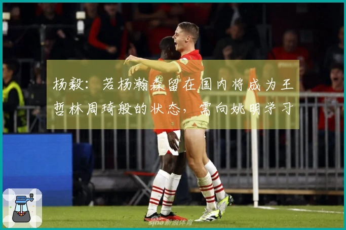 杨毅：若杨瀚森留在国内将成为王哲林周琦般的状态，需向姚明学习极限追求