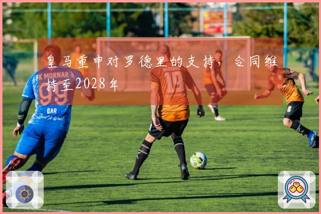 皇马重申对罗德里的支持，合同维持至2028年