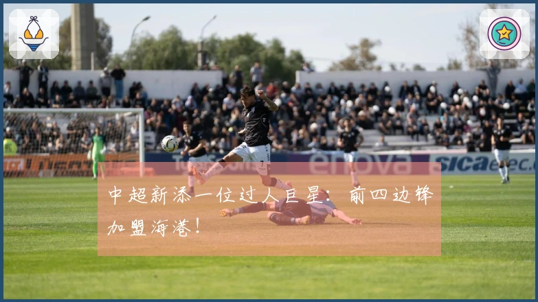 中超新添一位过人巨星：前四边锋加盟海港！