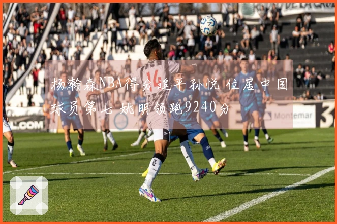 杨瀚森NBA得分追平孙悦 位居中国球员第七 姚明领跑9240分