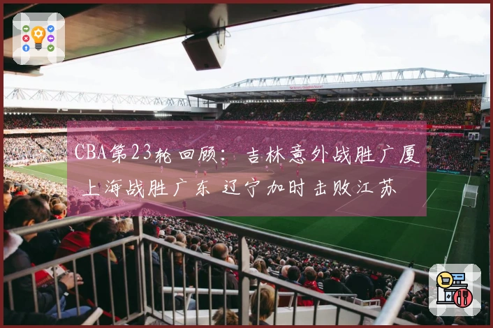 CBA第23轮回顾：吉林意外战胜广厦 上海战胜广东 辽宁加时击败江苏