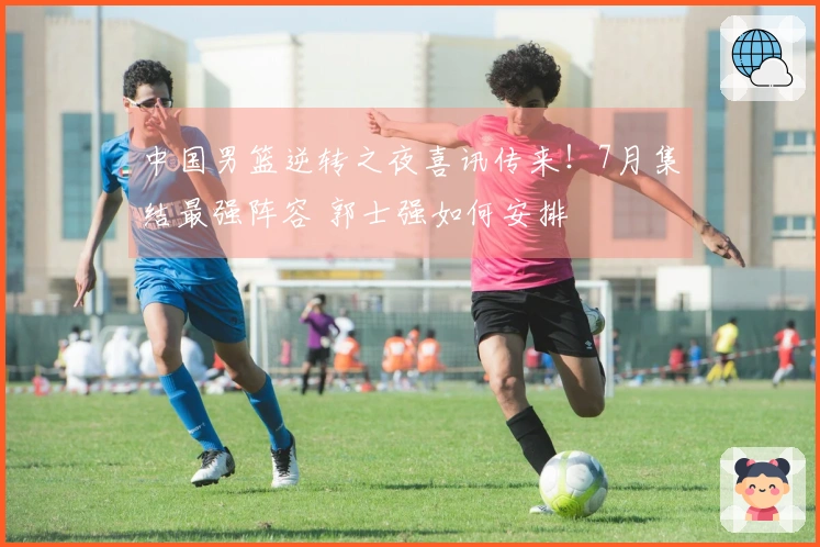 中国男篮逆转之夜喜讯传来！7月集结最强阵容 郭士强如何安排