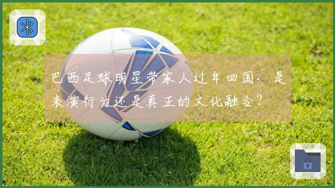 巴西足球明星带家人过年回国，是表演行为还是真正的文化融合？