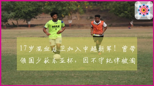 17岁混血后卫加入中超新军！曾带领国少获东亚杯，因不守纪律被淘汰
